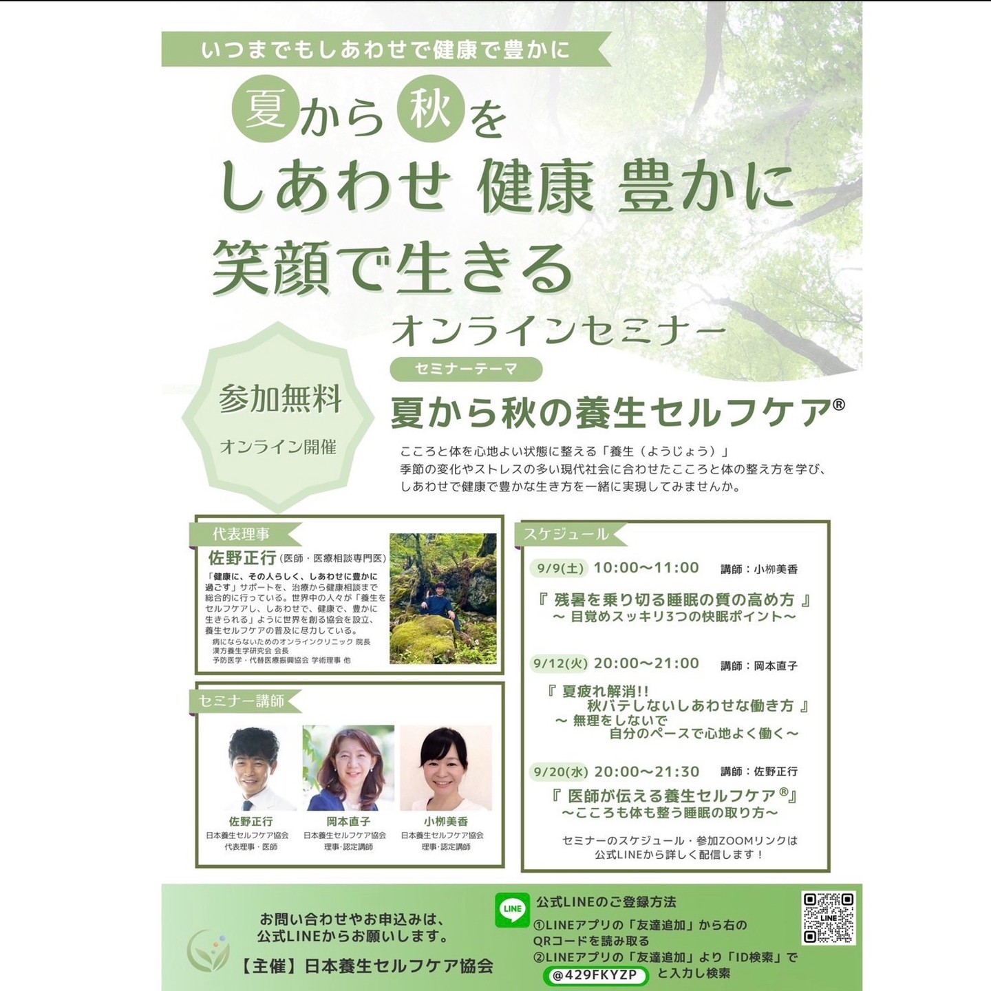 【 睡眠 -医師が伝える養生セルフケア- 】

講師: 佐野正行
日時: 2023年09月20日(水) 20:00〜21:30
料金: 無料
開催場所: Zoom（オンライン）
参加URL: https://us02web.zoom.us/j/89729162987

季節の変わり目を健やかに過ごし
しあわせで豊かに生きる
養生セルフケアセミナー
＼ いよいよ最終回 ／

テーマは
『医師が伝える養生セルフケア』
こころも体も整う睡眠の取り方

こころと体を自ら心地よく整える「養生セルフケア」
その中でも今回はリクエストが多かった
「睡眠」をテーマに
現役医師で代表理事の佐野正行が開講します。

季節に合わせた養生セルフケア普及のため
無料開催!!
どなたでもご参加いただけます。

ぜひ大切な方にもシェアいただき
皆様でご参加ください!!

＝＝＝＝＝＝＝＝＝＝＝＝＝＝＝

「夏から秋の養生セルフケア」
9月20日（水）
20:00〜21:30 Zoom（オンライン）
無料開催

テーマ
『医師が伝える養生セルフケア』
こころも体も整う睡眠の取り方

講師：佐野正行
　（日本養生セルフケア協会 代表理事・医師）

■睡眠の基礎知識
■こころも体も整う「睡眠」
　養生セルフケアするとは？
■睡眠の質の高めて
　しあわせで健康で豊かに生きるとは　など

現役の医師で自らも養生セルフケアを実践する
佐野先生から
本物の健康知識と健康になる思考を学び
今日からできる具体的な養生セルフケアで
こころと体を自ら整えていきましょう!!

どなたでもご参加いただけますので
・心身の不調や悩みがある方
・いつまでも元気でいてほしいご家族
・子育て中のお母さんお父さんなど
皆様お誘いの上、視聴ください！

お会いできることを楽しみにしております！

＝＝＝＝＝＝＝＝＝＝＝＝＝＝＝
●申込ページ
日本養生セルフケア協会 公式LINE
https://lin.ee/Gq48k9I
（登録無料）
＝＝＝＝＝＝＝＝＝＝＝＝＝＝＝

■開催場所：Zoom（オンライン）
参加URL
こちらから直接ご参加いただけます。

https://us02web.zoom.us/j/89729162987

参加ID
897 2916 2987

■開催日程：
2023年9月20日（水）
20:00〜21:30

＊Zoom（オンライン）でのみ、参加可能
＊参加者で公式LINE登録者には後日録画動画配信あり
＊当日参加できない方のために公式LINEにてアーカイブ配信あります。
（公式LINEへご登録ください）

＝＝＝＝＝＝＝＝＝＝＝＝＝＝＝
●申込ページ日本養生セルフケア協会 公式LINE
https://lin.ee/Gq48k9I
登録無料・アーカイブも配信します
＝＝＝＝＝＝＝＝＝＝＝＝＝＝＝

主催: 日本養生セルフケア協会
https://www.yojo-selfcare.jp