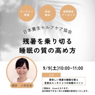 【 残暑を乗り切る「睡眠」の質の高め方 / 日本養生セルフケア協会 】

夏から秋の養生セルフケア 第1回
『残暑を乗り切る睡眠の質の高め方』

人生の1/4以上の時間を使う「睡眠」
心身を整えるために最も大切な「睡眠」
良質な睡眠のポイントを知り、
自分自身で自分を整える（養生をセルフケアする）ことが
できるようになっていきましょう。

◆ 日時: 2023年9月9日(土) 10:00〜11:00 Zoom（オンライン）
講師: 小栁美香（日本養生セルフケア協会　認定講師）

◆ 参加費: 無料

◆ 講座内容: 
(1)睡眠の基礎知識
(2)睡眠をととのえる3つのポイント
(3)睡眠をととのえるために行うべきこと（日本養生セルフケア）

◆ 開催場所: URL情報 https://us02web.zoom.us/j/89729162987 
(参加ID 897 2916 2987)

＊Zoom（オンライン）でのみ参加可能
＊参加者で公式LINE登録者には後日録画動画配信あり
　日本養生セルフケア協会 公式LINE
https://lin.ee/Gq48k9I (登録無料)
＊当日参加できない方は公式LINEにてアーカイブ配信あり

良質な睡眠は取れていますか？

まだまだ暑さで寝苦しい…
夜中に何度も起きてしまう…
朝スッキリ目覚めず、疲れが残る…

夏の疲れや睡眠の悩みを抱える方に、
秋の養生を実践（セルフケア）するポイントを伝えます。

自分自身で自分を整える（= 養生をセルフケアする）ことが
できるようになっていきましょう。

大切な方にもシェアして、一緒に学びましょう!!

＝＝＝＝＝＝＝＝＝＝＝＝＝＝＝==============

夏から秋の養生セルフケア 第1回
『残暑を乗り切る睡眠の質の高め方』

◆ 日時: 2023年9月9日(土) 10:00〜11:00 Zoom（オンライン）
◆ 講師: 小栁美香（日本養生セルフケア協会　認定講師）
◆ 参加費: 無料

◆ 講座内容: 
(1)睡眠の基礎知識
(2)睡眠をととのえる3つのポイント
(3)睡眠をととのえるために行うべきこと（日本養生セルフケア）

養生セルフケアの基礎知識
今から実践できる具体的な行動方法
そして
継続できるコツ
が満載の講座です。

一緒に学び
自身で「睡眠」の質を整えられるように
なっていきましょう。

＝＝＝＝＝＝＝＝＝＝＝＝＝＝＝
◆	申込ページ
日本養生セルフケア協会 公式LINE
https://lin.ee/Gq48k9I (登録無料)
＝＝＝＝＝＝＝＝＝＝＝＝＝＝＝

◆ 開催場所: URL情報 https://us02web.zoom.us/j/89729162987 
(参加ID 897 2916 2987)

＊Zoom（オンライン）でのみ参加可能
＊参加者で公式LINE登録者には後日録画動画配信あり
　日本養生セルフケア協会 公式LINE
https://lin.ee/Gq48k9I (登録無料)
＊当日参加できない方は公式LINEにてアーカイブ配信あり

◆◆◆ 次期セミナーの案内 ◆◆◆

【夏から秋の養生セルフケアセミナー 第2回 / 第3回】

● 2023年9月12日(火) 20:00〜21:00 Zoom（オンライン）
テーマ: 『夏疲れ解消!!夏バテしないしあわせな働き方』
無理をしないで自分のペースで心地よく働く
講師: 岡本直子（日本養生セルフケア協会 認定講師）

● 2023年9月20日（水） 20:00〜21:30 Zoom（オンライン）
テーマ: 『医師が伝える養生セルフケア®』
こころも体も整う睡眠の取り方
講師: 佐野 正行（日本養生セルフケア協会 代表理事 & 医師）

上記セミナーの案内も公式LINEより配信中。
https://lin.ee/Gq48k9I (登録無料)

主催: 日本養生セルフケア協会
https://www.yojo-selfcare.jp