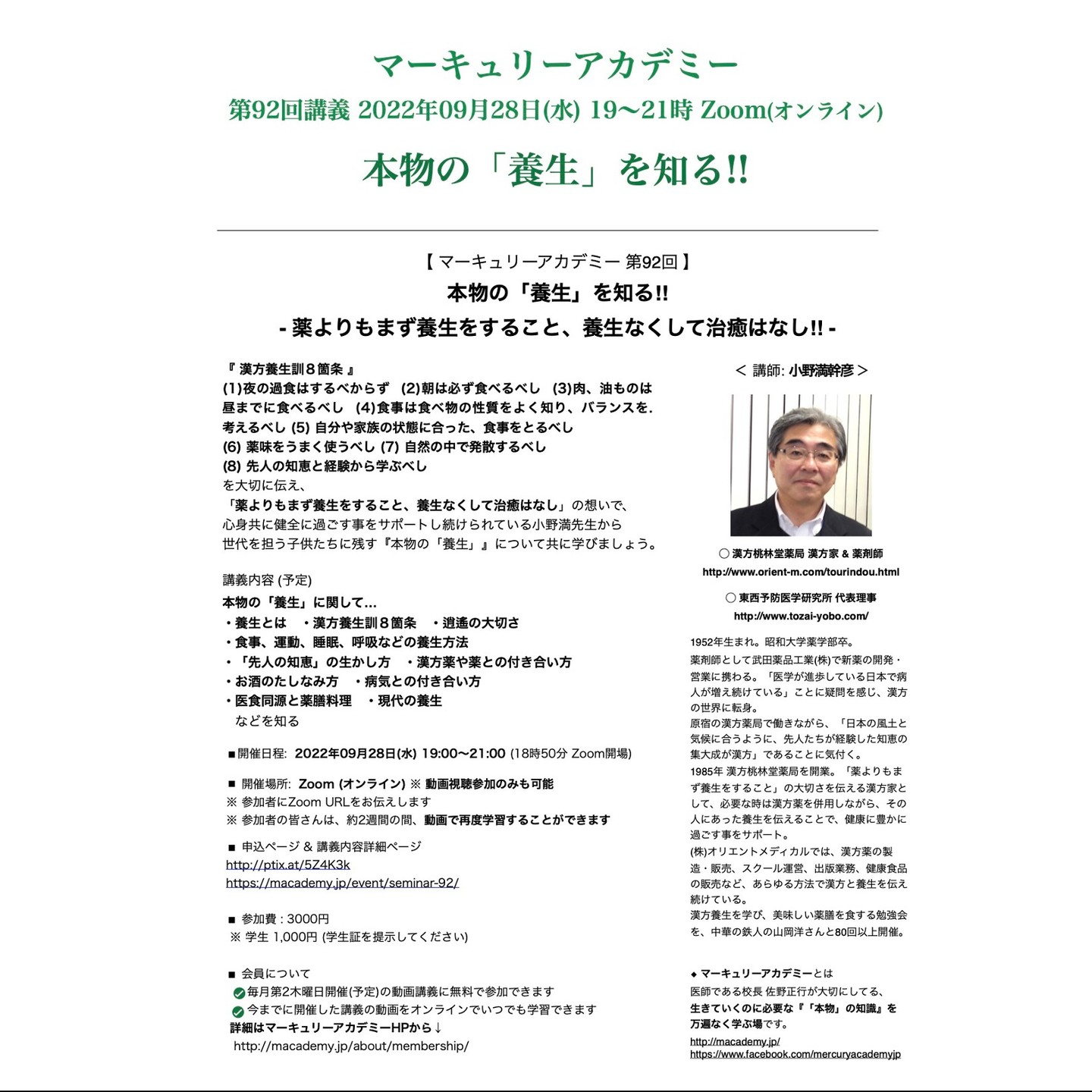 【 マーキュリーアカデミー 第92回 本物の「養生」を知る!! 〜 薬よりもまず養生をすること、養生なくして治癒はなし 〜 】

「薬よりもまず養生をすること、養生なくして治癒はなし」
という想いを大切に、
日常生活を整えることで、心身を健全な状態に保つことを
毎晩お酒を飲みながら自身が実践している
漢方家の小野満幹彦 先生の講座です。

2022年09月28日(水) 19:00～21:00 Zoom (オンライン) ※ 録画学習可
講師: 小野満幹彦 (おのみつみきひこ)
漢方桃林堂薬局 漢方家 & 薬剤師
http://www.orient-m.com/tourindou.html
東西予防医学研究所 代表理事
http://www.tozai-yobo.com/

○ 申込ページ & 講義内容詳細ページ
http://ptix.at/5Z4K3k
https://macademy.jp/event/seminar-92/

09月28日(水) 第92回 マーキュリーアカデミーは、
漢方家として、
沢山の方々に約45年間寄り添い続け、
漢方薬でサポートしながら
日々の食生活を整えること（= 養生）を
伝え続けている小野満幹彦先生から
『本物の「養生」』について教えていただきます。

『 漢方養生訓８箇条 』
(1) 夜の過食はするべからず
(2) 朝は必ず食べるべし
(3) 肉、油ものは昼までに食べるべし
(4) 食事は食べ物の性質をよく知り、バランスを考えるべし
(5) 自分や家族の状態に合った、食事をとるべし
(6) 薬味をうまく使うべし
(7) 自然の中で発散するべし
(8) 先人の知恵と経験から学ぶべし
を大切に伝え、
「薬よりもまず養生をすること、養生なくして治癒はなし」
の想いで、心身共に健全に過ごす事を
サポートし続けられている小野満先生から
世代を担う子供たちに残す『本物の「養生」』について共に学びましょう。

◆ 講義内容 (予定)

本物の「養生」に関して…

・養生とは
・漢方養生訓８箇条
・食事、運動、睡眠、呼吸などの養生方法
・「先人の知恵」の生かし方
・逍遙の大切さ
・漢方薬や薬との付き合い方
・お酒のたしなみ方
・病気との付き合い方
・医食同源と薬膳料理
・現代の養生

など
を知る。

―――――――――――――――-
○ 申込ページ & 講義内容詳細ページ
http://ptix.at/5Z4K3k
https://macademy.jp/event/seminar-92/
―――――――――――――――-

■ 開催場所: Zoom (オンライン)
※ 参加者にZoom URLをお伝えします
※ 参加者の皆さんは、約2週間の間、動画で再度学習することができます

■ 開催日程: 2022年09月28日(水) 19:00〜21:00頃 (18時50分 Zoom開場) 
19:00～19:05 校長挨拶
19:10～ 講義

※ Zoom (オンライン) でのみ、参加可能です
※ 参加者には後日動画配信します（約2週間）
※ 録画学習のみでも可能です。

■ 参加費: 3,000円
学生 1,000円 (学生証を提示してください)

■ 講師: 小野満幹彦 (おのみつみきひこ)
漢方桃林堂薬局 漢方家 & 薬剤師
http://www.orient-m.com/tourindou.html
東西予防医学研究所 代表理事
http://www.tozai-yobo.com/

1952年生まれ。昭和大学薬学部卒。
薬剤師として武田薬品工業(株)で新薬の開発・営業に携わる。「医学が進歩している日本で病人が増え続けている」ことに疑問を感じ、漢方の世界に転身。
原宿の漢方薬局で働きながら、「日本の風土と気候に合うように、先人たちが経験した知恵の集大成が漢方」であることに気付く。
1985年 漢方桃林堂薬局を開業。「薬よりもまず養生をすること」の大切さを伝える漢方家として、必要な時は漢方薬を併用しながら、その人にあった養生を伝えることで、健康に豊かに過ごす事をサポート。
(株)オリエントメディカルでは、漢方薬の製造・販売、スクール運営、出版業務、健康食品の販売など、あらゆる方法で漢方と養生を伝え続けている。
漢方養生を学び、美味しい薬膳を食する勉強会を、中華の鉄人の山岡洋さんと80回以上開催。

◯ (株)オリエントメディカル -Oriental Medical- 代表 & 漢方家 & 薬剤師
http://www.orient-m.com/

◯ 漢方養生学研究会 学術顧問
http://kanpo-yojo.jp/
https://www.facebook.com/kanpoyojo/

書籍
◯ 学びながら元気になる! 現代漢方養生学
https://amzn.to/3dM0olQ

◯ 恵みに気づき、学び知る
https://bit.ly/3xXAT7T

◆ 主宰: (株)メディカル アンド ナレッジ カンパニー 代表 & 医師 佐野正行
http://www.m-k-company.jp/

◆ マーキュリーアカデミー Line@: 
https://lin.ee/5wk